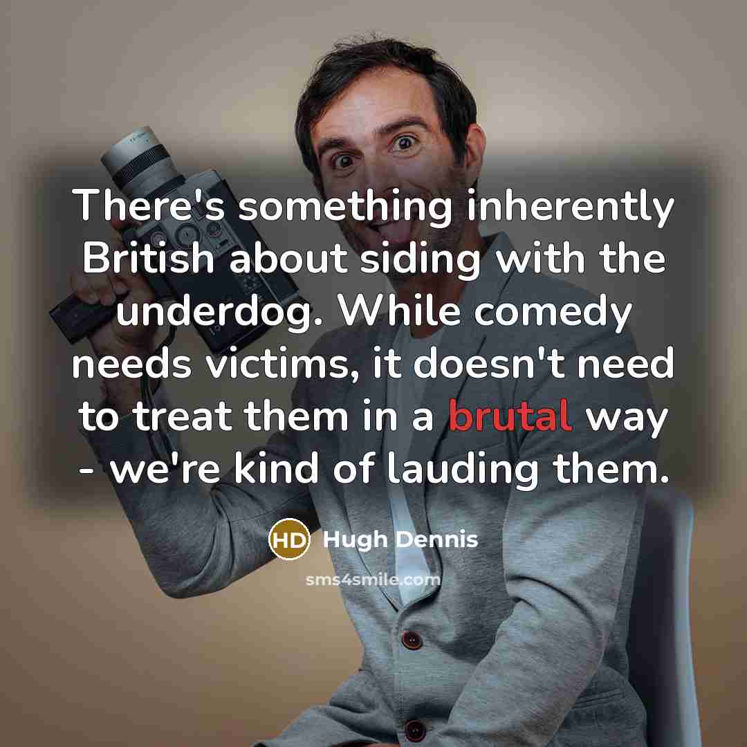 “There's something inherently British about siding with the underdog. While comedy needs victims, it doesn't need to treat them in a brutal way - we're kind of lauding them.” quote by Hugh Dennis