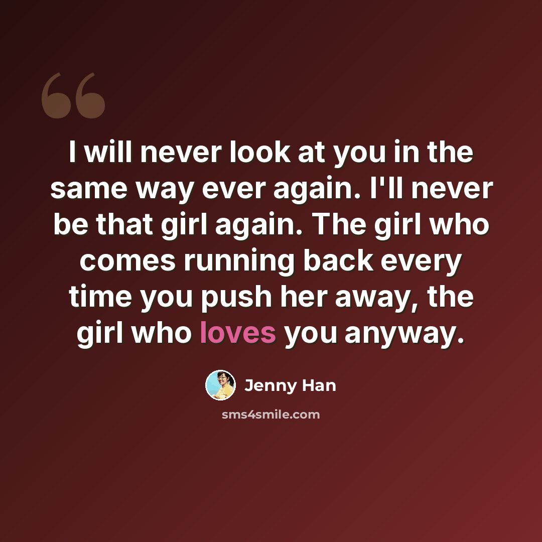 “I will never look at you in the same way ever again. I'll never be that girl again. The girl who comes running back every time you push her away, the girl who loves you anyway.” quote by Jenny Han
