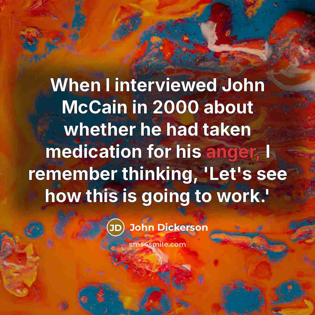 “When I interviewed John McCain in 2000 about whether he had taken medication for his anger, I remember thinking, 'Let's see how this is going to work.'” quote by John Dickerson
