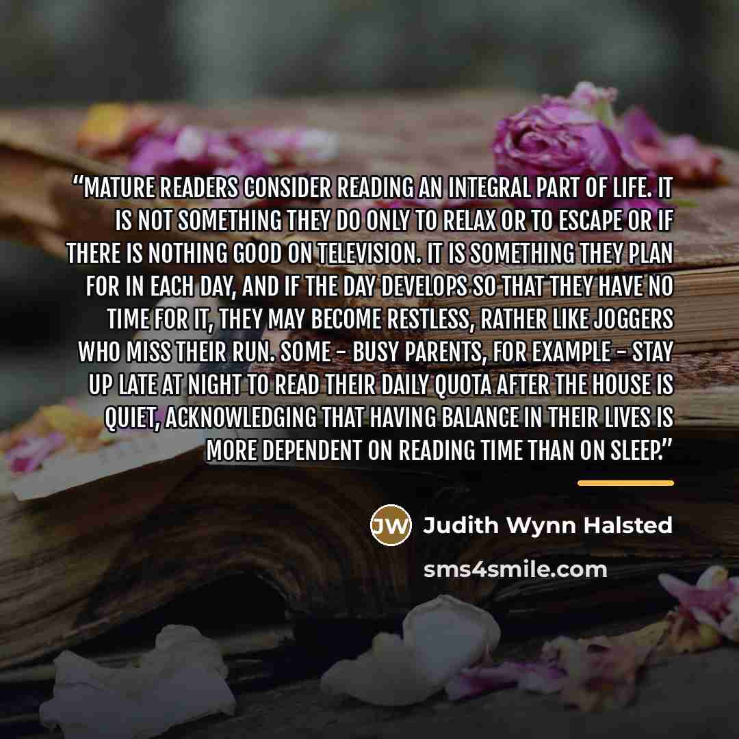 “Mature readers consider reading an integral part of life. It is not something they do only to relax or to escape or if there is nothing good on television. It is something they plan for in each day, and if the day develops so that they have no time for it, they may become restless, rather like…” quote by Judith Wynn Halsted