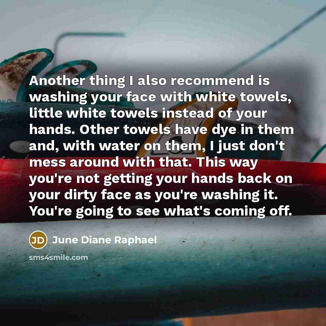 “Another thing I also recommend is washing your face with white towels, little white towels instead of your hands. Other towels have dye in them and, with water on them, I just don't mess around with that. This way you're not getting your hands back on your dirty face as you're washing it. You're…” quote by June Diane Raphael