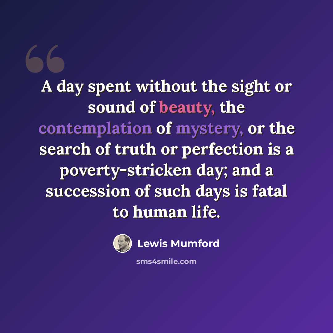 “A day spent without the sight or sound of beauty, the contemplation of mystery, or the search of truth or perfection is a poverty-stricken day; and a succession of such days is fatal to human life.” quote by Lewis Mumford