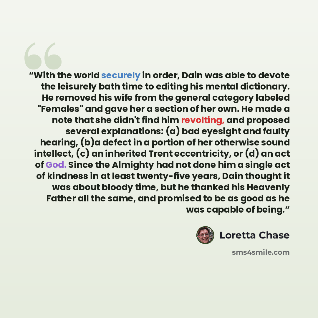“With the world securely in order, Dain was able to devote the leisurely bath time to editing his mental dictionary. He removed his wife from the general category labeled "Females" and gave her a section of her own. He made a note that she didn't find him revolting, and proposed several…” quote by Loretta Chase