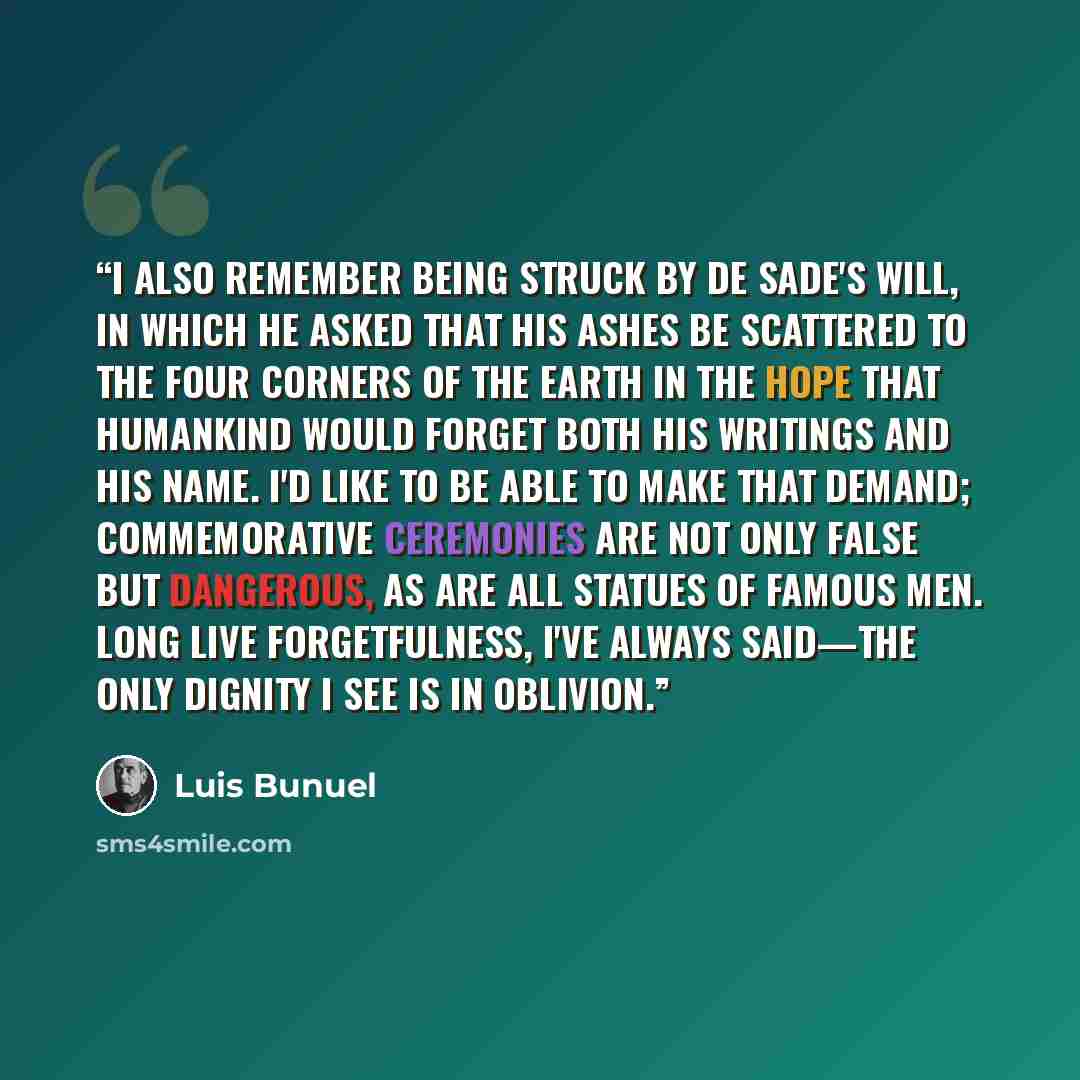 “I also remember being struck by de Sade's will, in which he asked that his ashes be scattered to the four corners of the earth in the hope that humankind would forget both his writings and his name. I'd like to be able to make that demand; commemorative ceremonies are not only false but dangerous…” quote by Luis Buñuel