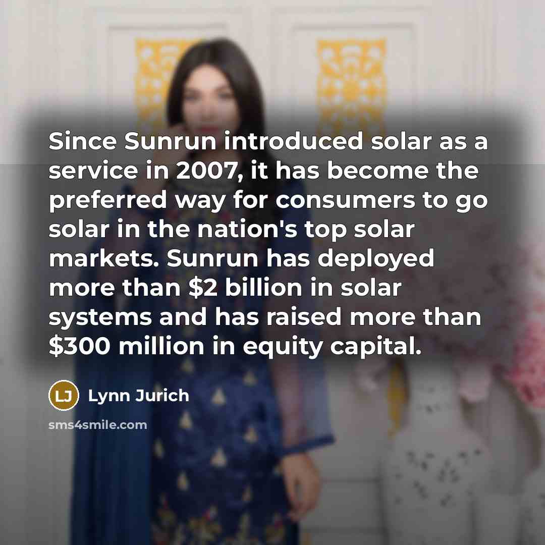 “Since Sunrun introduced solar as a service in 2007, it has become the preferred way for consumers to go solar in the nation's top solar markets. Sunrun has deployed more than $2 billion in solar systems and has raised more than $300 million in equity capital.” quote by Lynn Jurich