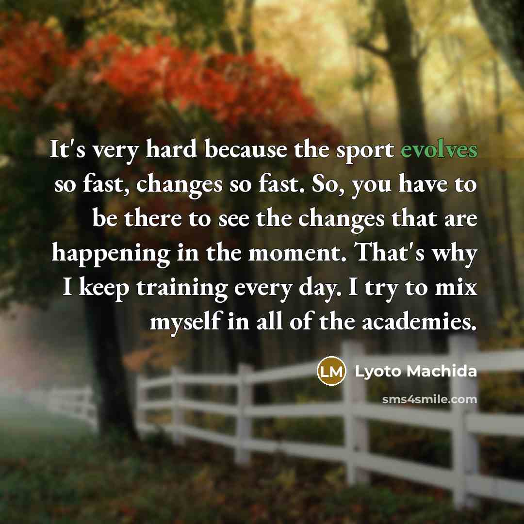 “It's very hard because the sport evolves so fast, changes so fast. So, you have to be there to see the changes that are happening in the moment. That's why I keep training every day. I try to mix myself in all of the academies.” quote by Lyoto Machida