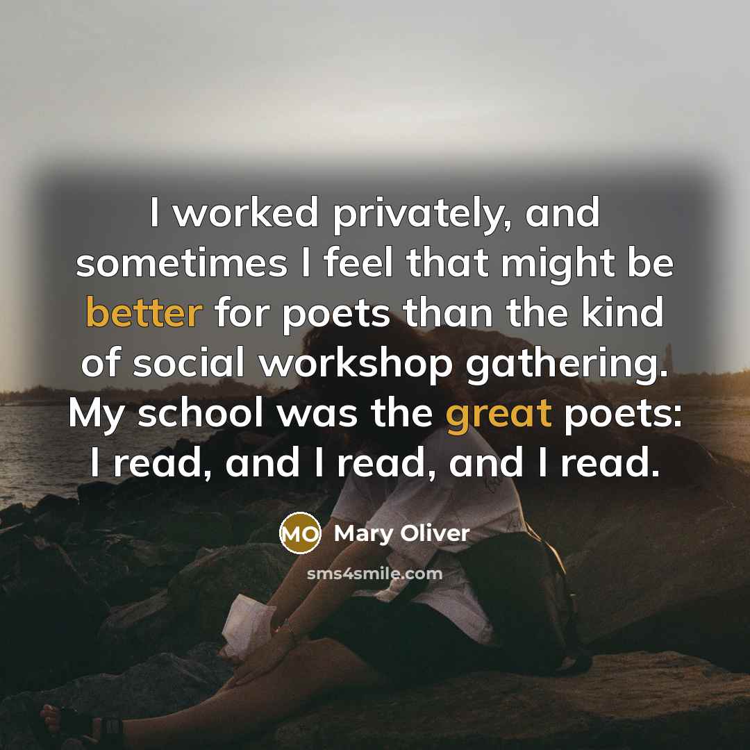 “I worked privately, and sometimes I feel that might be better for poets than the kind of social workshop gathering. My school was the great poets: I read, and I read, and I read.” quote by Mary Oliver