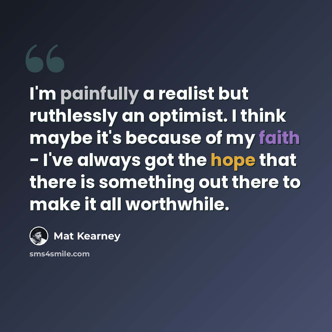 “I'm painfully a realist but ruthlessly an optimist. I think maybe it's because of my faith - I've always got the hope that there is something out there to make it all worthwhile.” quote by Mat Kearney