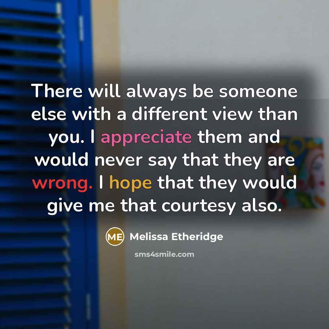 “There will always be someone else with a different view than you. I appreciate them and would never say that they are wrong. I hope that they would give me that courtesy also.” quote by Melissa Etheridge