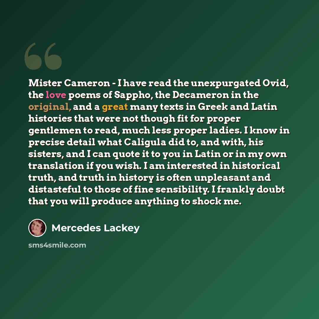 “Mister Cameron - I have read the unexpurgated Ovid, the love poems of Sappho, the Decameron in the original, and a great many texts in Greek and Latin histories that were not though fit for proper gentlemen to read, much less proper ladies. I know in precise detail what Caligula did to, and with…” quote by Mercedes Lackey