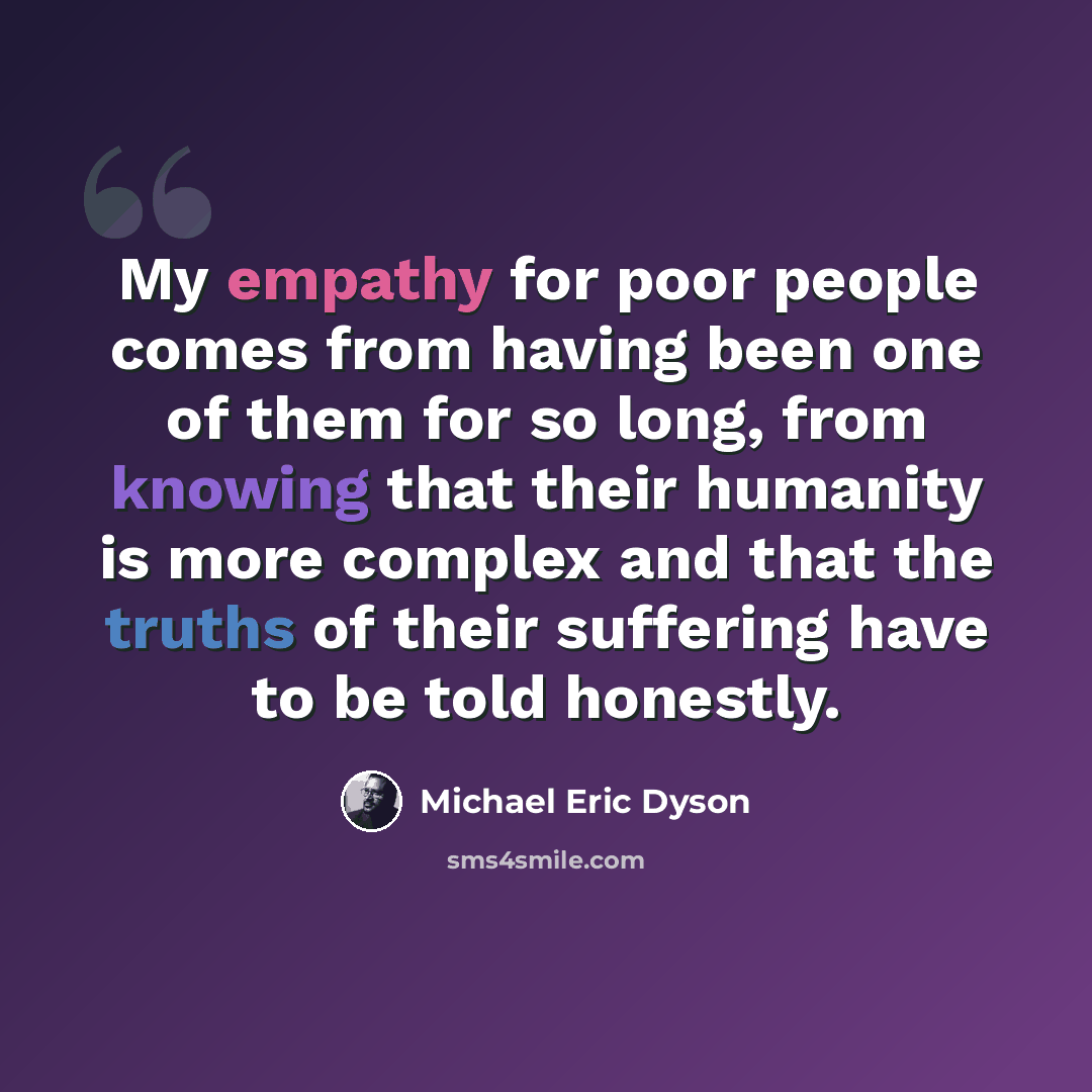 “My empathy for poor people comes from having been one of them for so long, from knowing that their humanity is more complex and that the truths of their suffering have to be told honestly.” quote by Michael Eric Dyson