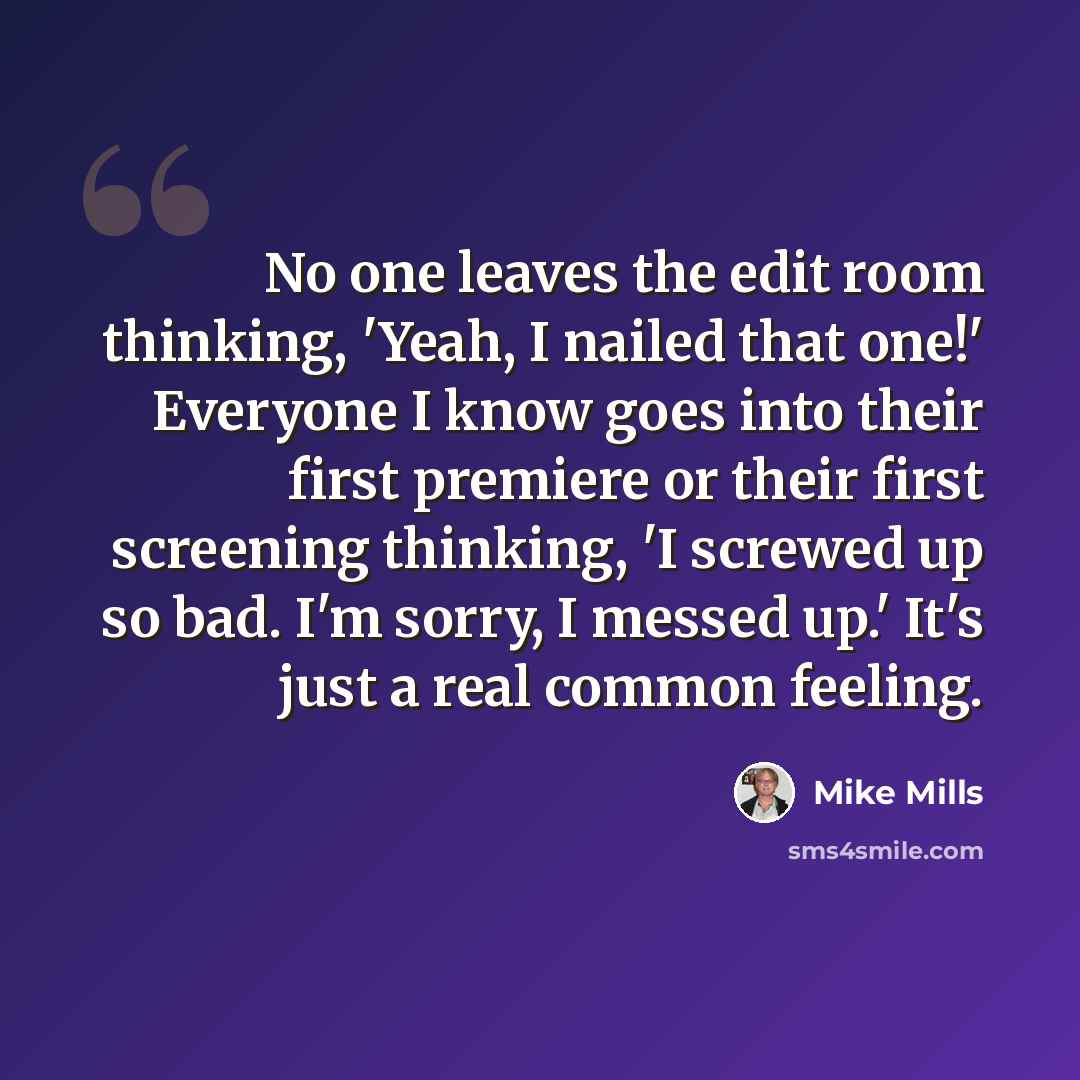 “No one leaves the edit room thinking, 'Yeah, I nailed that one!' Everyone I know goes into their first premiere or their first screening thinking, 'I screwed up so bad. I'm sorry, I messed up.' It's just a real common feeling.” quote by Mike Mills