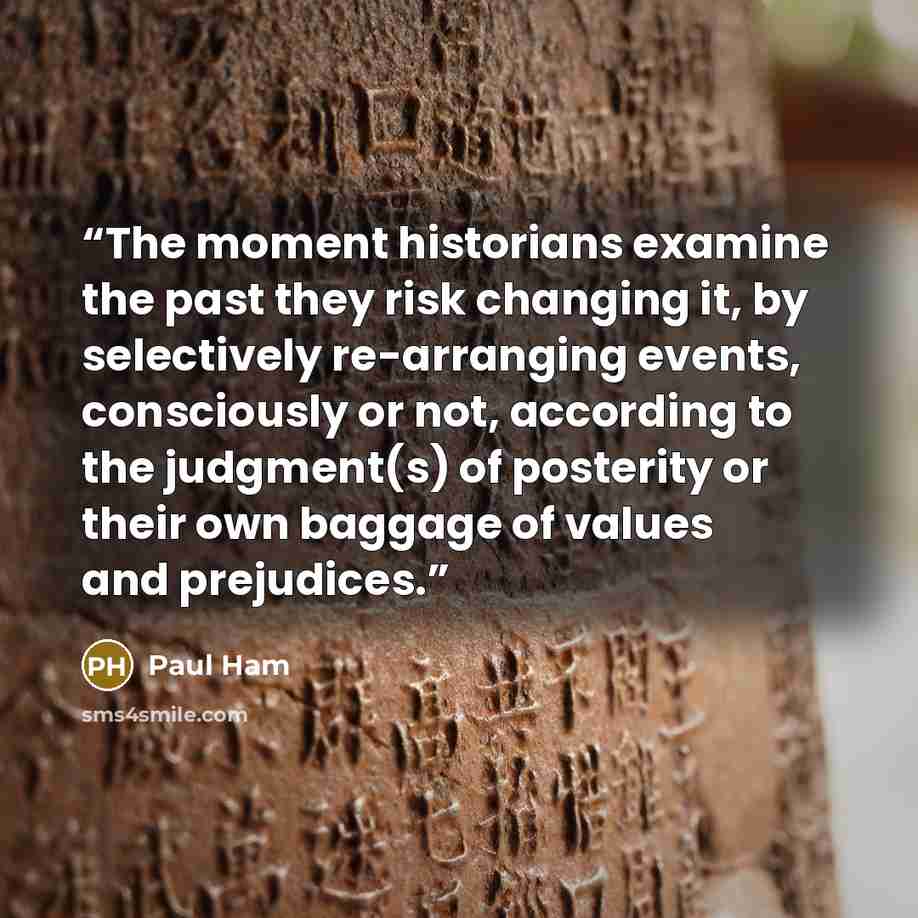 “The moment historians examine the past they risk changing it, by selectively re-arranging events, consciously or not, according to the judgment(s) of posterity or their own baggage of values and prejudices.” quote by Paul Ham