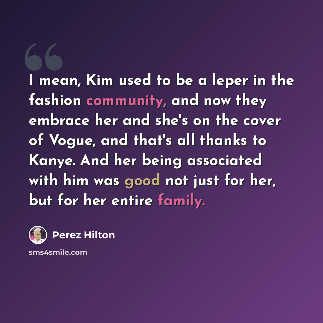 “I mean, Kim used to be a leper in the fashion community, and now they embrace her and she's on the cover of Vogue, and that's all thanks to Kanye. And her being associated with him was good not just for her, but for her entire family.” quote by Perez Hilton