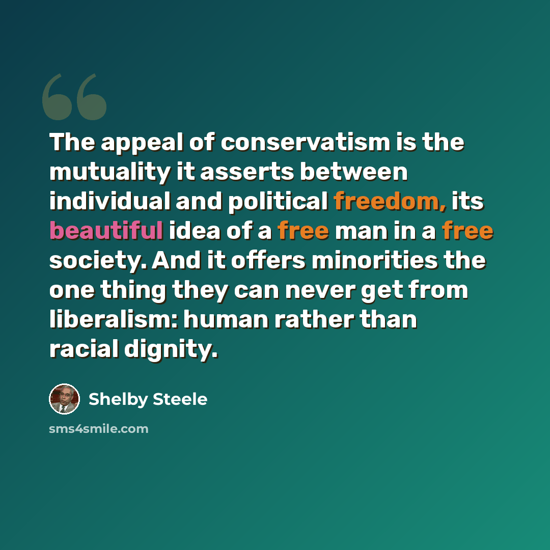 “The appeal of conservatism is the mutuality it asserts between individual and political freedom, its beautiful idea of a free man in a free society. And it offers minorities the one thing they can never get from liberalism: human rather than racial dignity.” quote by Shelby Steele