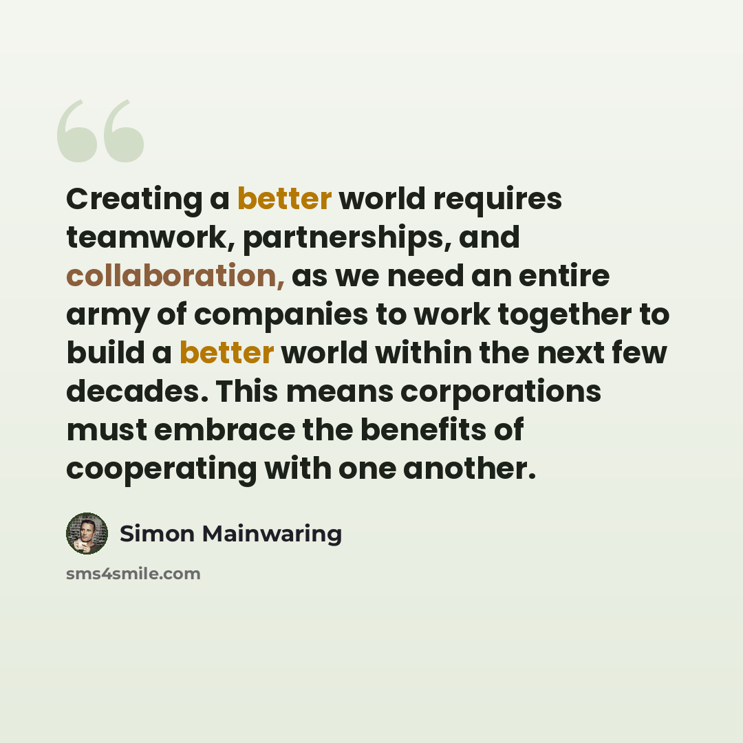 “Creating a better world requires teamwork, partnerships, and collaboration, as we need an entire army of companies to work together to build a better world within the next few decades. This means corporations must embrace the benefits of cooperating with one another.” quote by Simon Mainwaring