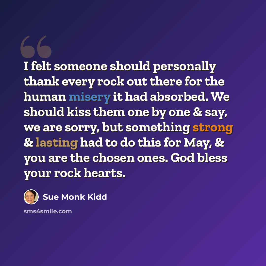 “I felt someone should personally thank every rock out there for the human misery it had absorbed. We should kiss them one by one & say, we are sorry, but something strong & lasting had to do this for May, & you are the chosen ones. God bless your rock hearts.” quote by Sue Monk Kidd