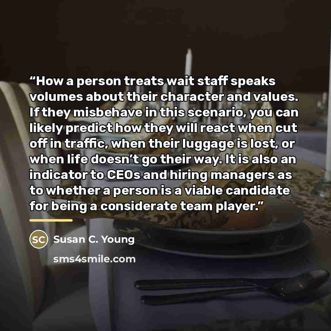 “How a person treats wait staff speaks volumes about their character and values. If they misbehave in this scenario, you can likely predict how they will react when cut off in traffic, when their luggage is lost, or when life doesn’t go their way. It is also an indicator to CEOs and hiring managers…” quote by Susan C. Young