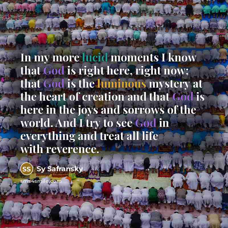 “In my more lucid moments I know that God is right here, right now; that God is the luminous mystery at the heart of creation and that God is here in the joys and sorrows of the world. And I try to see God in everything and treat all life with reverence.” quote by Sy Safransky