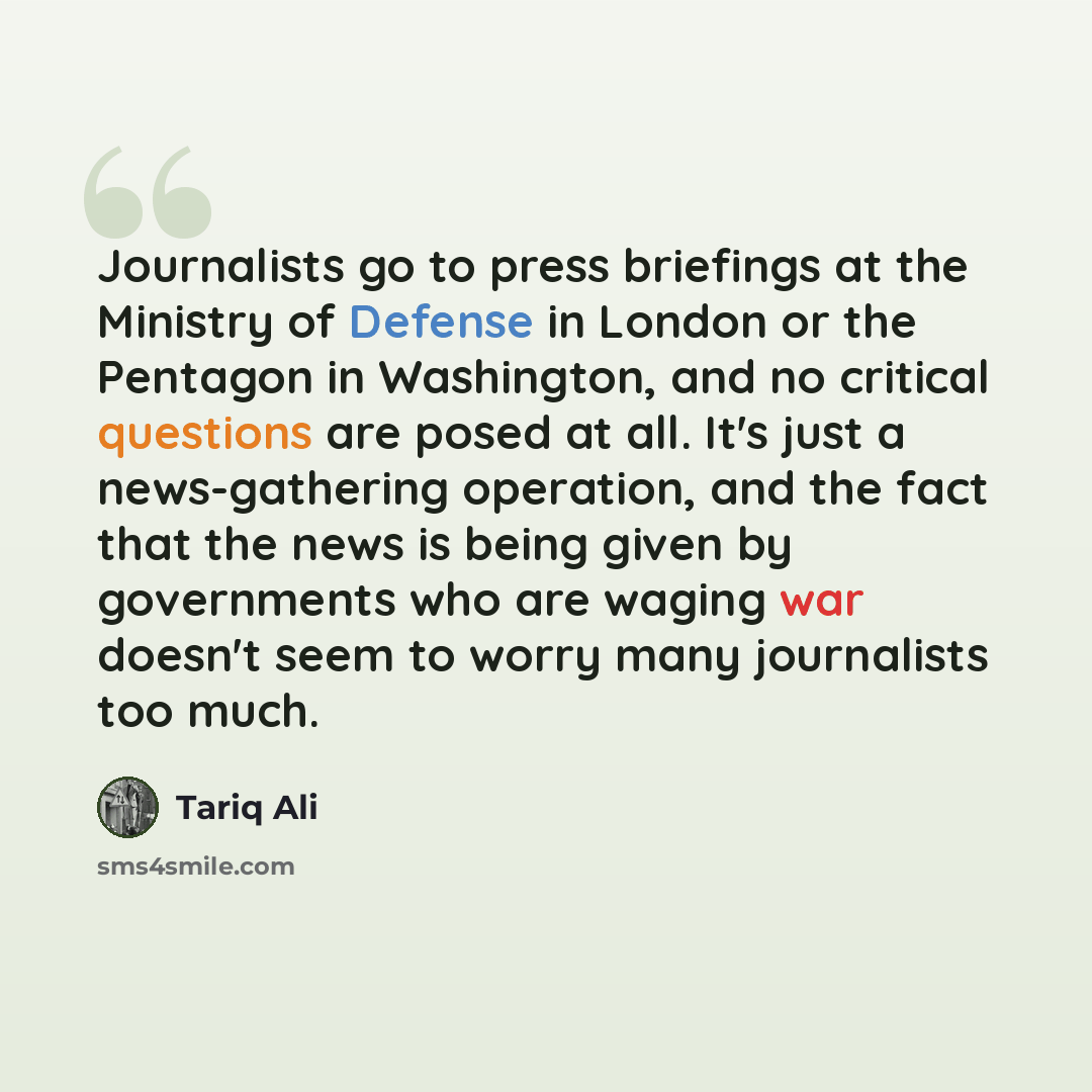 “Journalists go to press briefings at the Ministry of Defense in London or the Pentagon in Washington, and no critical questions are posed at all. It's just a news-gathering operation, and the fact that the news is being given by governments who are waging war doesn't seem to worry many journalists…” quote by Tariq Ali