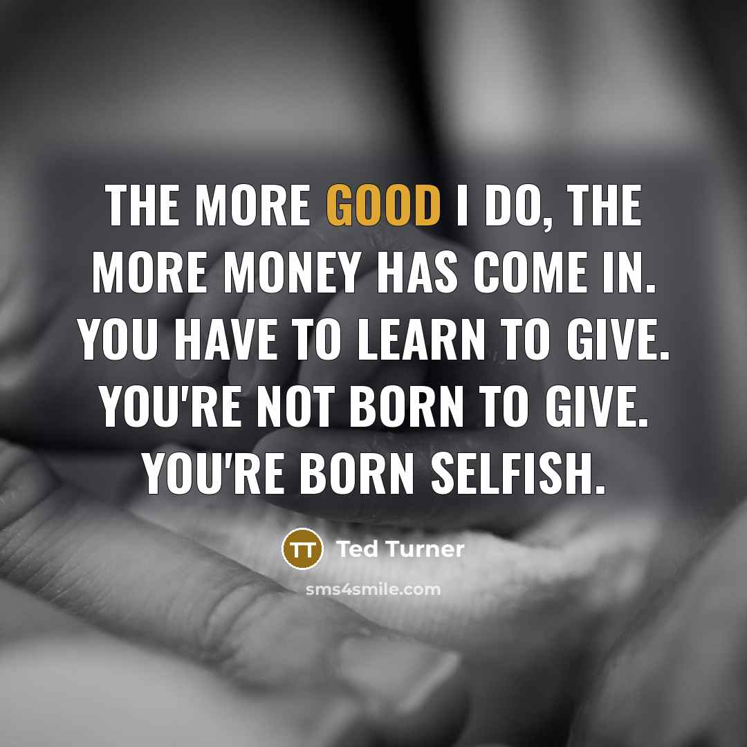 “The more good I do, the more money has come in. You have to learn to give. You're not born to give. You're born selfish.” quote by Ted Turner