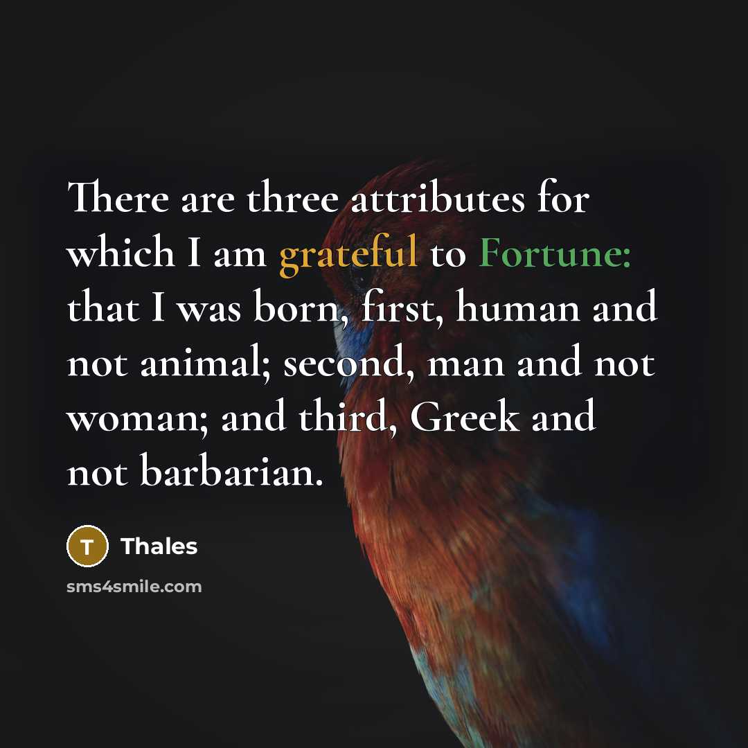 “There are three attributes for which I am grateful to Fortune: that I was born, first, human and not animal; second, man and not woman; and third, Greek and not barbarian.” quote by Thales