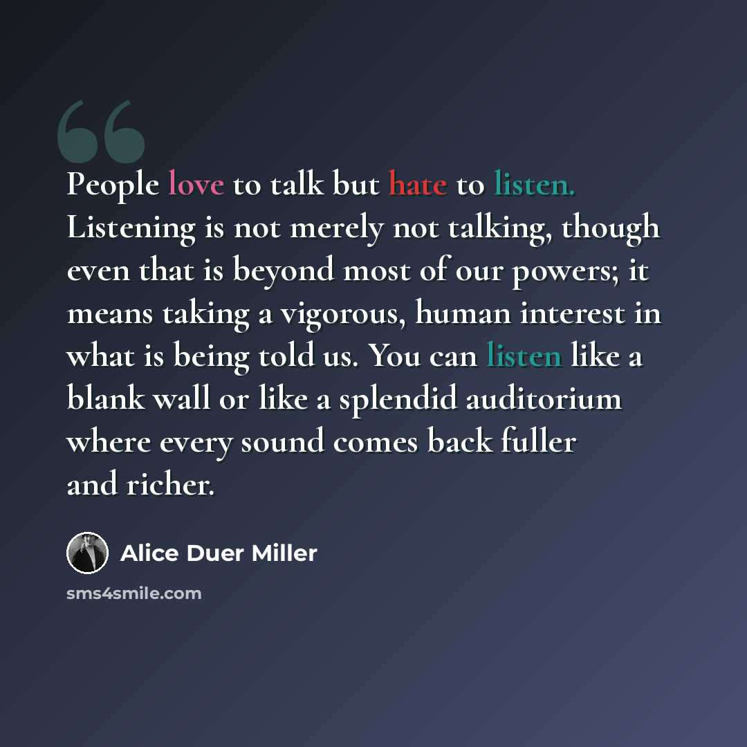 “People love to talk but hate to listen. Listening is not merely not talking, though even that is beyond most of our powers; it means taking a vigorous, human interest in what is being told us. You can listen like a blank wall or like a splendid auditorium where every sound comes back fuller and…” quote by Alice Duer Miller
