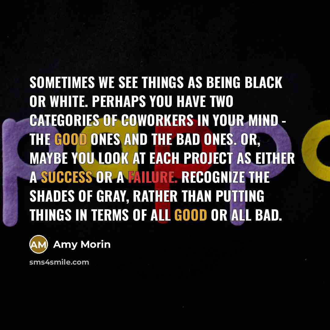 “Sometimes we see things as being black or white. Perhaps you have two categories of coworkers in your mind - the good ones and the bad ones. Or, maybe you look at each project as either a success or a failure. Recognize the shades of gray, rather than putting things in terms of all good or all bad.” quote by Amy Morin
