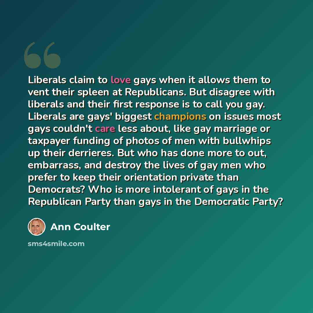 “Liberals claim to love gays when it allows them to vent their spleen at Republicans. But disagree with liberals and their first response is to call you gay. Liberals are gays' biggest champions on issues most gays couldn't care less about, like gay marriage or taxpayer funding of photos of men…” quote by Ann Coulter