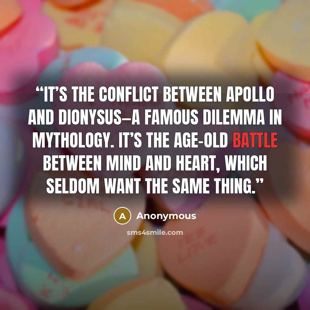 “It’s the conflict between Apollo and Dionysus—a famous dilemma in mythology. It’s the age-old battle between mind and heart, which seldom want the same thing.” quote by Anonymous