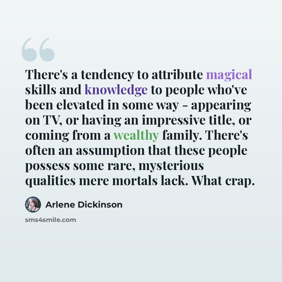 “There's a tendency to attribute magical skills and knowledge to people who've been elevated in some way - appearing on TV, or having an impressive title, or coming from a wealthy family. There's often an assumption that these people possess some rare, mysterious qualities mere mortals lack. What…” quote by Arlene Dickinson