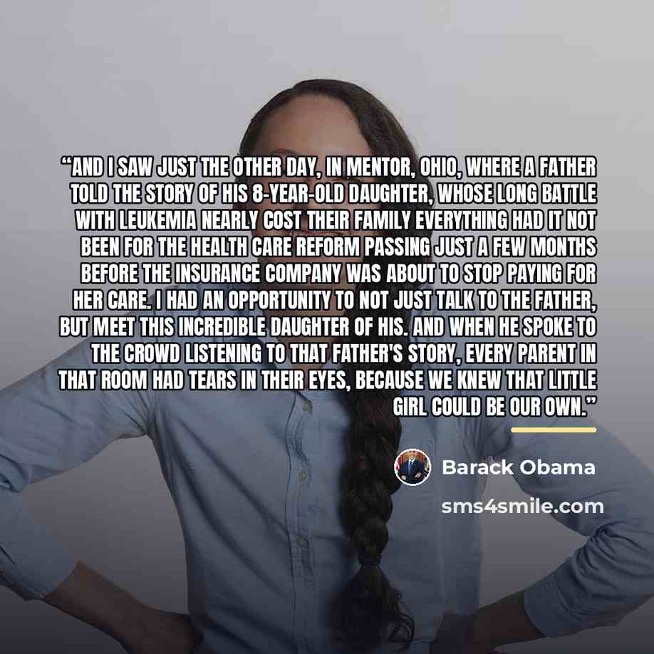 “And I saw just the other day, in Mentor, Ohio, where a father told the story of his 8-year-old daughter, whose long battle with leukemia nearly cost their family everything had it not been for the health care reform passing just a few months before the insurance company was about to stop paying…” quote by Barack Obama