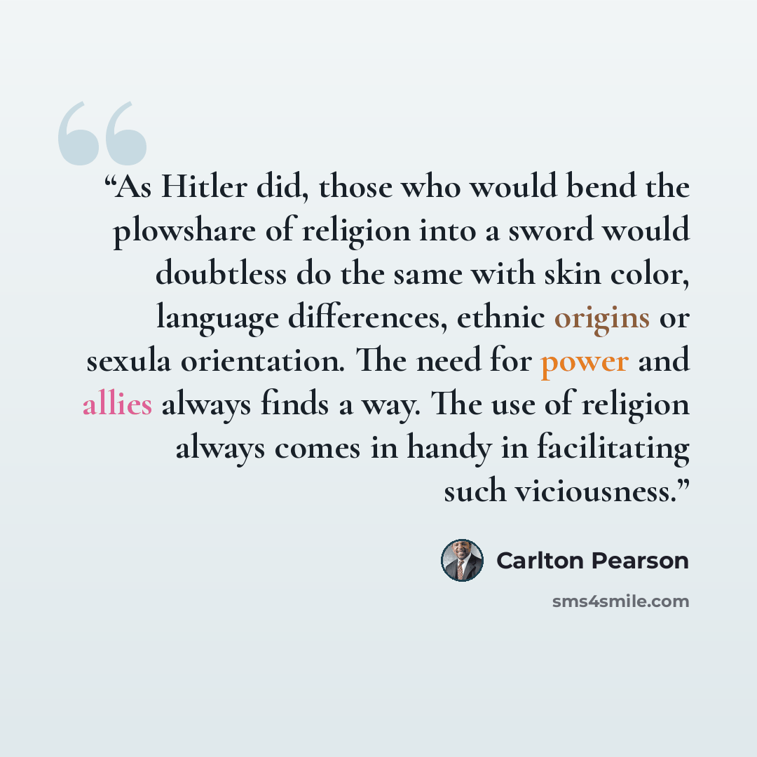 “As Hitler did, those who would bend the plowshare of religion into a sword would doubtless do the same with skin color, language differences, ethnic origins or sexula orientation. The need for power and allies always finds a way. The use of religion always comes in handy in facilitating such…” quote by Carlton Pearson