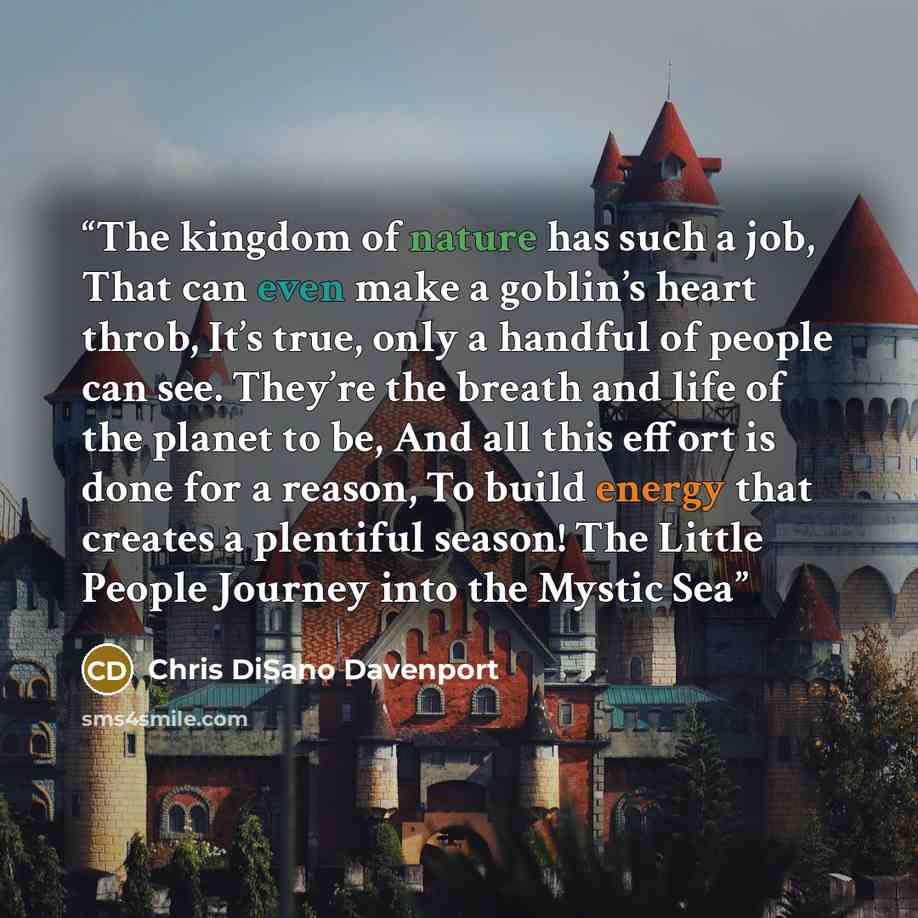 “The kingdom of nature has such a job, That can even make a goblin’s heart throb, It’s true, only a handful of people can see. They’re the breath and life of the planet to be, And all this effort is done for a reason, To build energy that creates a plentiful season! The Little People Journey into…” quote by Chris DiSano Davenport