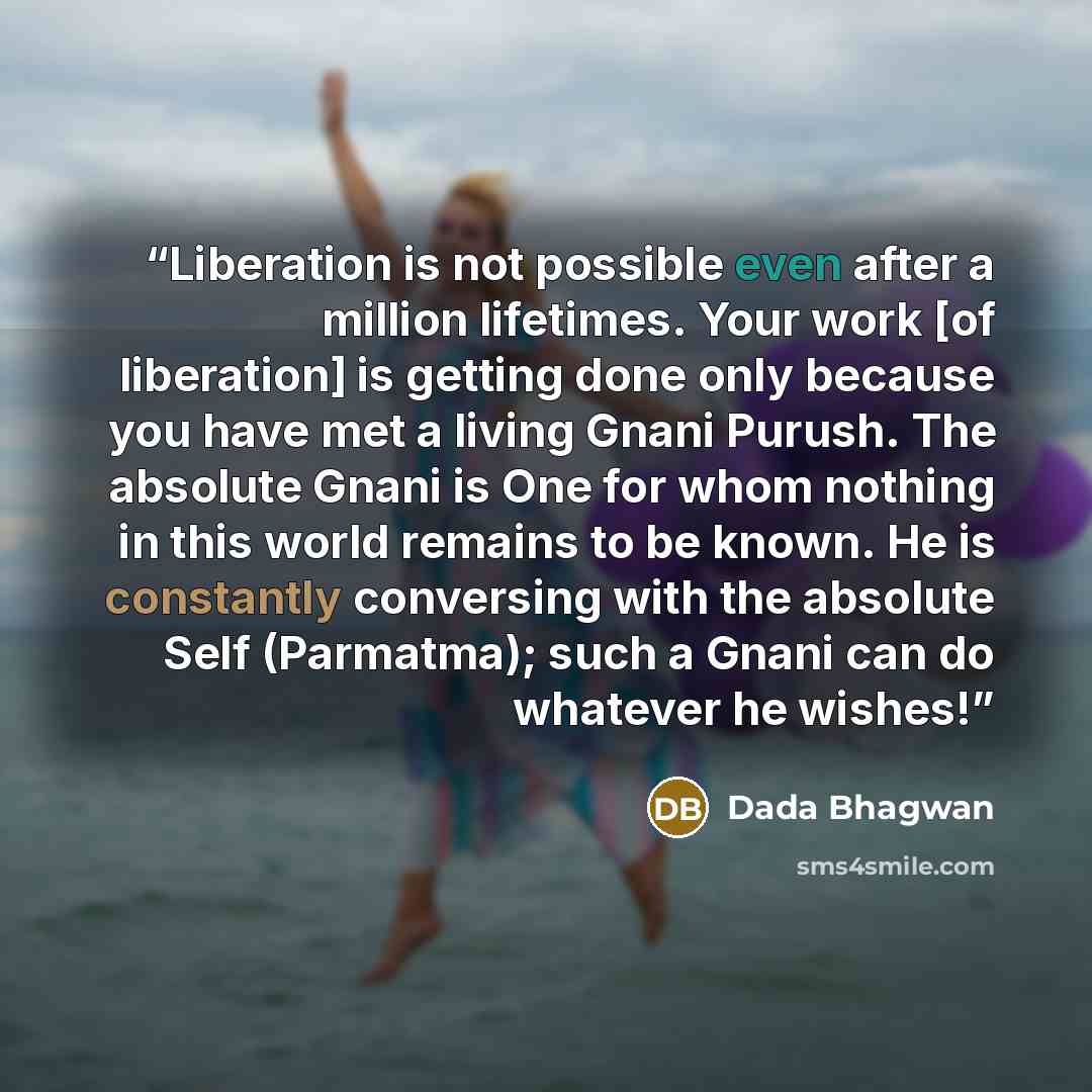 “Liberation is not possible even after a million lifetimes. Your work [of liberation] is getting done only because you have met a living Gnani Purush. The absolute Gnani is One for whom nothing in this world remains to be known. He is constantly conversing with the absolute Self (Parmatma); such a…” quote by Dada Bhagwan