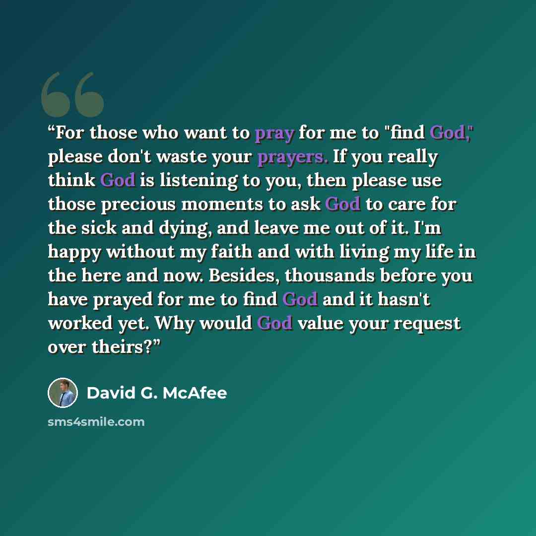 “For those who want to pray for me to "find God," please don't waste your prayers. If you really think God is listening to you, then please use those precious moments to ask God to care for the sick and dying, and leave me out of it. I'm happy without my faith and with living my life in the here…” quote by David G. McAfee