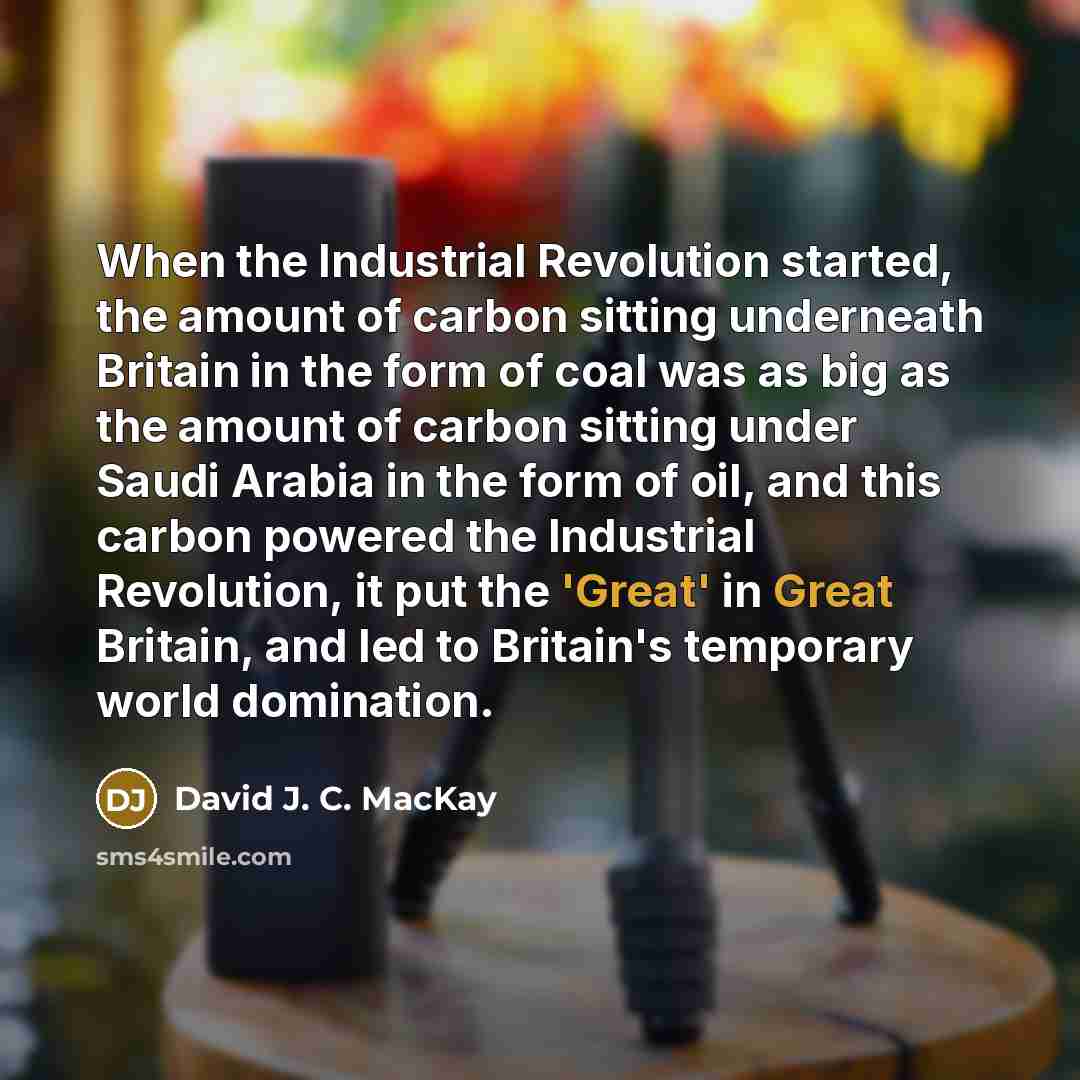 “When the Industrial Revolution started, the amount of carbon sitting underneath Britain in the form of coal was as big as the amount of carbon sitting under Saudi Arabia in the form of oil, and this carbon powered the Industrial Revolution, it put the 'Great' in Great Britain, and led to Britain's…” quote by David J. C. MacKay
