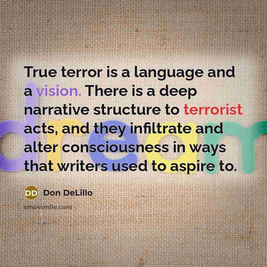 “True terror is a language and a vision. There is a deep narrative structure to terrorist acts, and they infiltrate and alter consciousness in ways that writers used to aspire to.” quote by Don DeLillo