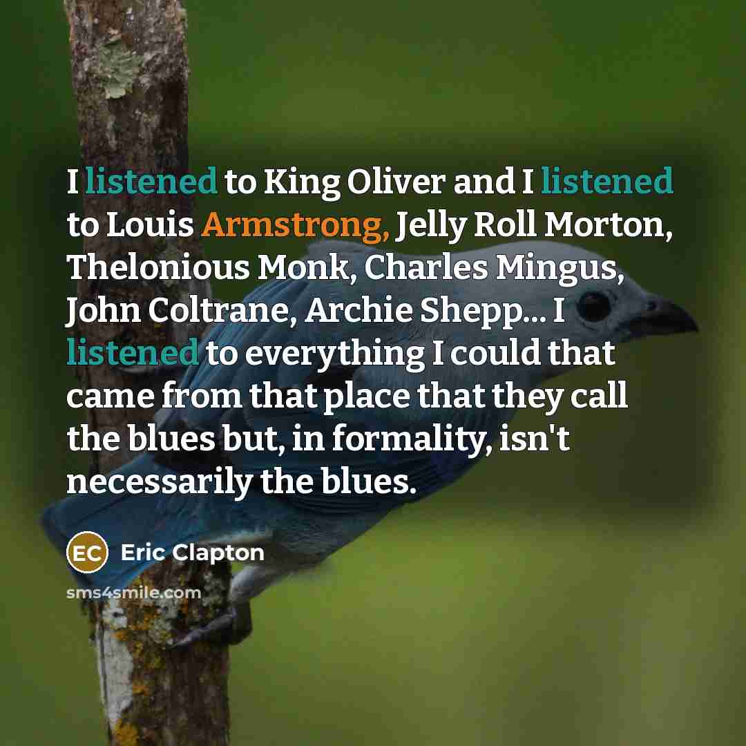 “I listened to King Oliver and I listened to Louis Armstrong, Jelly Roll Morton, Thelonious Monk, Charles Mingus, John Coltrane, Archie Shepp... I listened to everything I could that came from that place that they call the blues but, in formality, isn't necessarily the blues.” quote by Eric Clapton