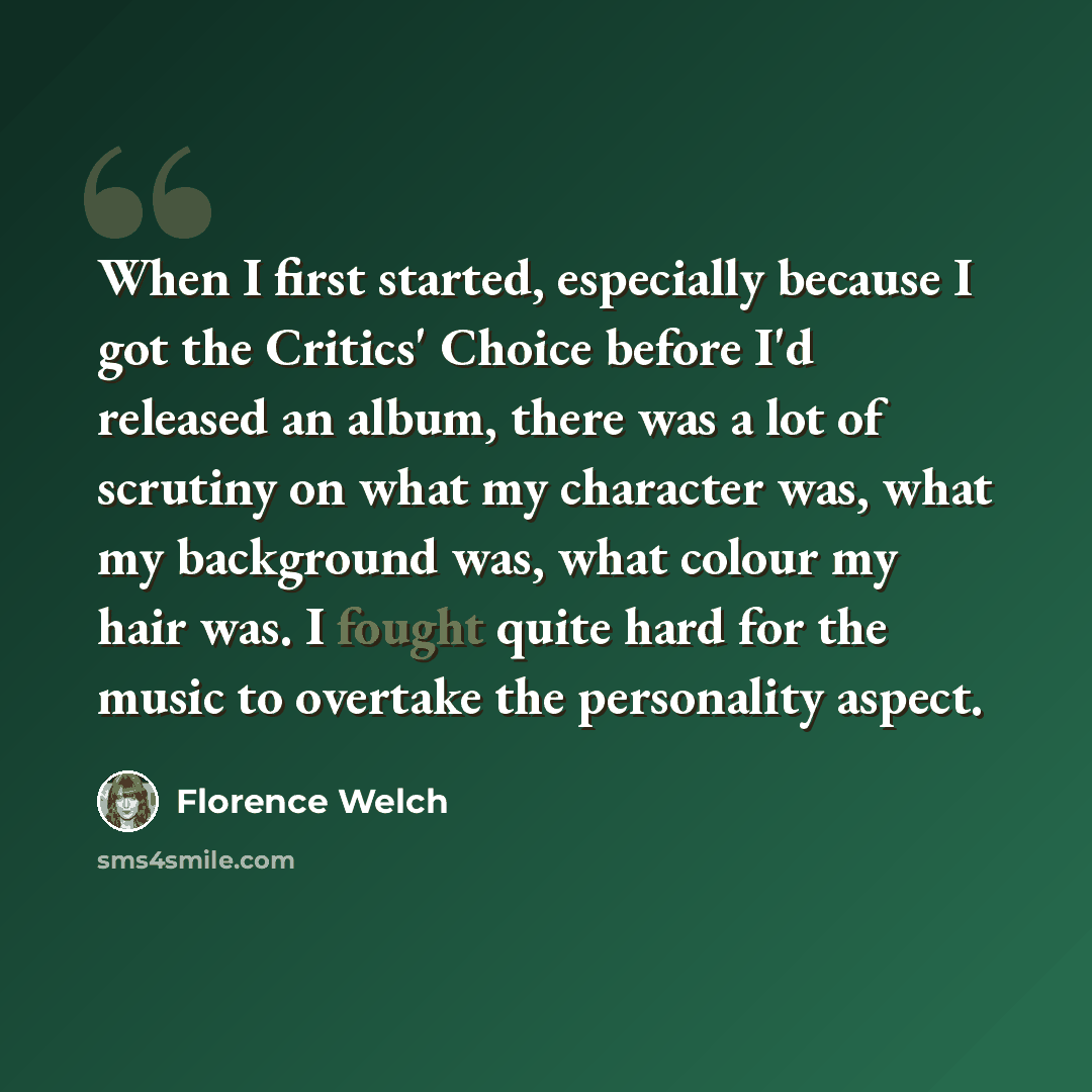 “When I first started, especially because I got the Critics' Choice before I'd released an album, there was a lot of scrutiny on what my character was, what my background was, what colour my hair was. I fought quite hard for the music to overtake the personality aspect.” quote by Florence Welch
