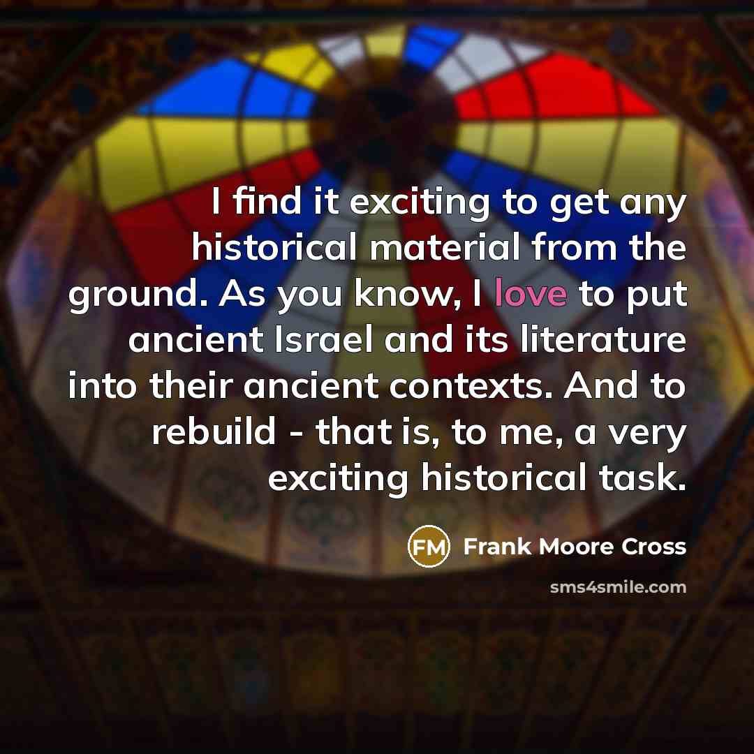 “I find it exciting to get any historical material from the ground. As you know, I love to put ancient Israel and its literature into their ancient contexts. And to rebuild - that is, to me, a very exciting historical task.” quote by Frank Moore Cross