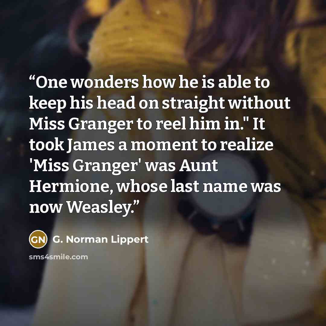 “One wonders how he is able to keep his head on straight without Miss Granger to reel him in." It took James a moment to realize 'Miss Granger' was Aunt Hermione, whose last name was now Weasley.” quote by G. Norman Lippert