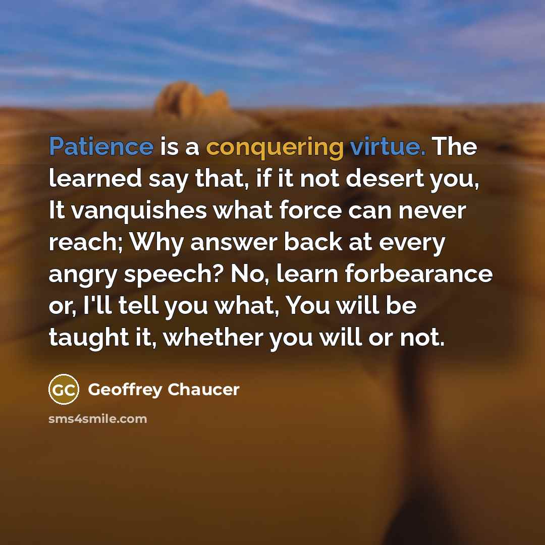 “Patience is a conquering virtue. The learned say that, if it not desert you, It vanquishes what force can never reach; Why answer back at every angry speech? No, learn forbearance or, I'll tell you what, You will be taught it, whether you will or not.” quote by Geoffrey Chaucer