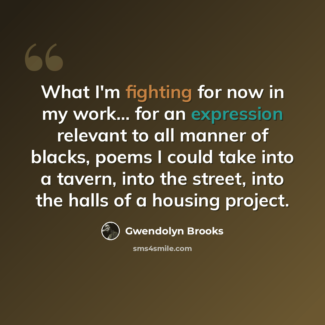 “What I'm fighting for now in my work... for an expression relevant to all manner of blacks, poems I could take into a tavern, into the street, into the halls of a housing project.” quote by Gwendolyn Brooks