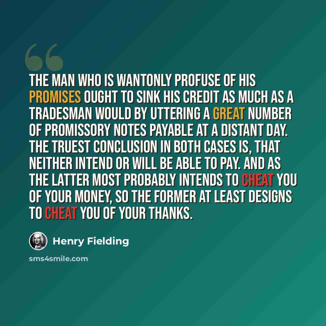 “The man who is wantonly profuse of his promises ought to sink his credit as much as a tradesman would by uttering a great number of promissory notes payable at a distant day. The truest conclusion in both cases is, that neither intend or will be able to pay. And as the latter most probably intends…” quote by Henry Fielding