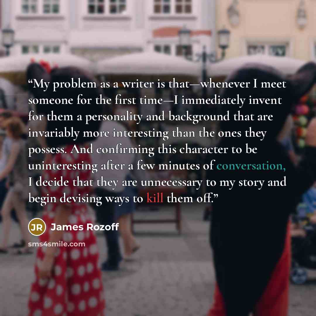 “My problem as a writer is that—whenever I meet someone for the first time—I immediately invent for them a personality and background that are invariably more interesting than the ones they possess. And confirming this character to be uninteresting after a few minutes of conversation, I decide that…” quote by James Rozoff