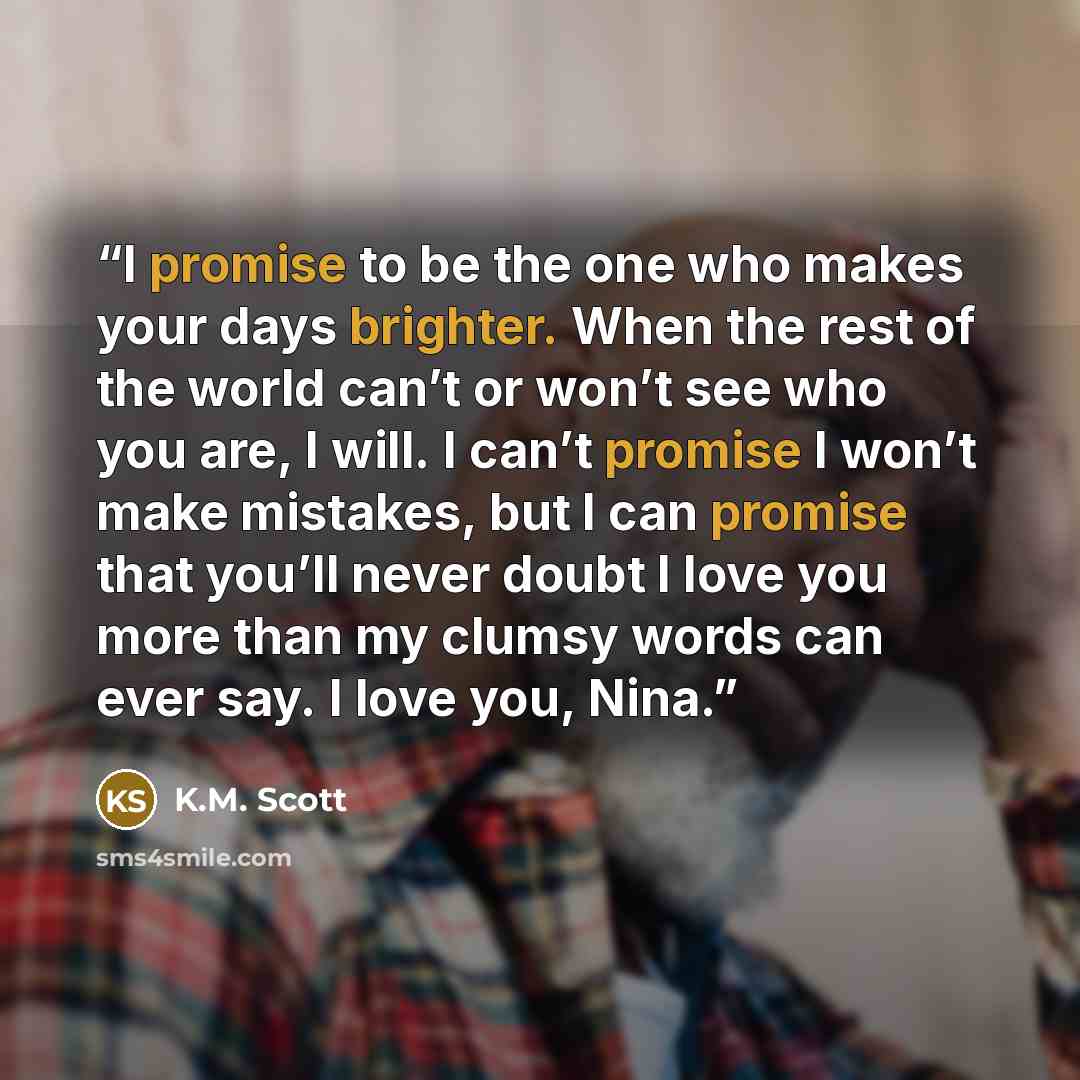 “I promise to be the one who makes your days brighter. When the rest of the world can’t or won’t see who you are, I will. I can’t promise I won’t make mistakes, but I can promise that you’ll never doubt I love you more than my clumsy words can ever say. I love you, Nina.” quote by K.M. Scott