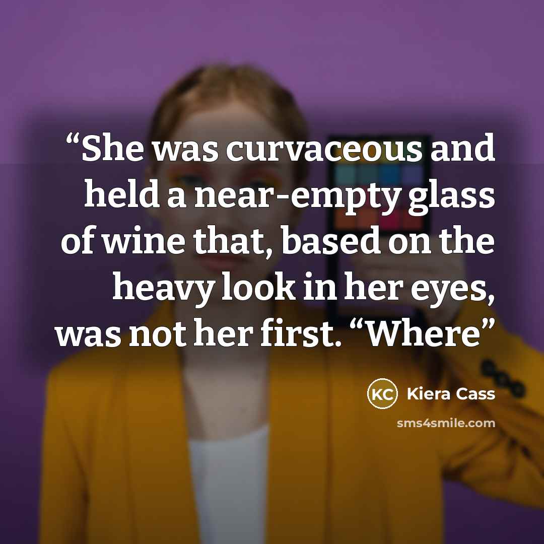 “She was curvaceous and held a near-empty glass of wine that, based on the heavy look in her eyes, was not her first. “Where” quote by Kiera Cass