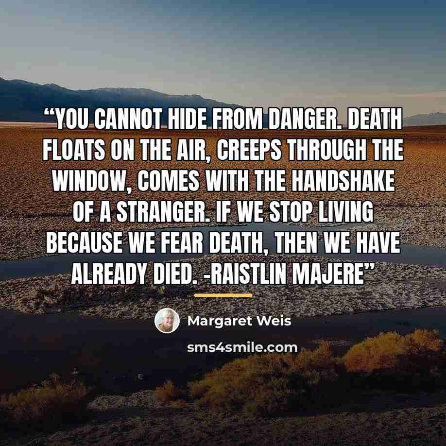 “You cannot hide from danger. Death floats on the air, creeps through the window, comes with the handshake of a stranger. If we stop living because we fear death, then we have already died. -Raistlin Majere” quote by Margaret Weis