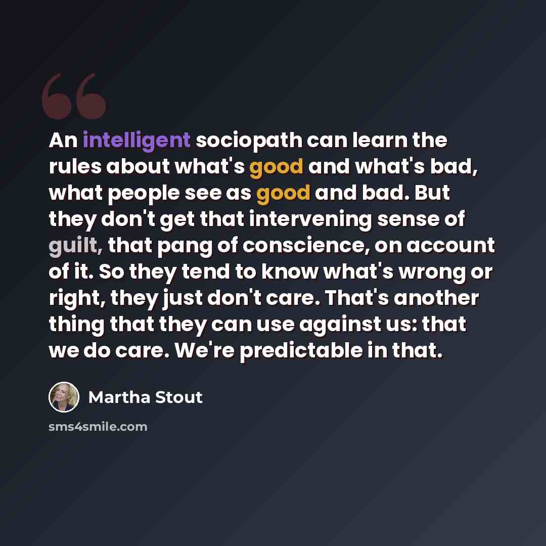 “An intelligent sociopath can learn the rules about what's good and what's bad, what people see as good and bad. But they don't get that intervening sense of guilt, that pang of conscience, on account of it. So they tend to know what's wrong or right, they just don't care. That's another thing that…” quote by Martha Stout
